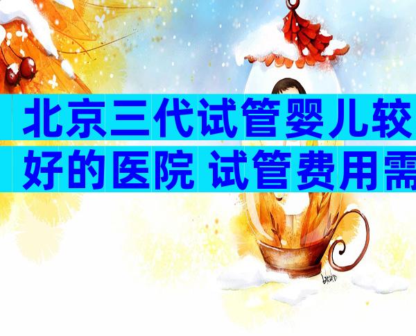 北京三代试管婴儿较好的医院 试管费用需要多少钱？